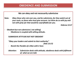 We can obey and not necessarily submissive
Note: Obey those who rule over you, and be submissive, for they watch out of
your souls, as those who must give account. Let them do so with joy and
not with grief ,for that would be unprofitable for you.
Hebrew 13:17
- Obedient but not submissive ( not willing)
- Obedience is coupled with willing attitude.
SUBMISSIVE ATTITUDE BUT NOT OBEDIENT
“Obey your leaders and submit to their authority.”
(Heb 13:17)
- Revisit the Parable of a Man with 2 Sons
Attention: Submission deals with attitude, obedience deals with fulfilment
of what we are told.
OBEDIENCE AND SUBMISSION
 
