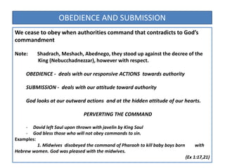 We cease to obey when authorities command that contradicts to God’s
commandment
Note: Shadrach, Meshach, Abednego, they stood up against the decree of the
King (Nebucchadnezzar), however with respect.
OBEDIENCE - deals with our responsive ACTIONS towards authority
SUBMISSION - deals with our attitude toward authority
God looks at our outward actions and at the hidden attitude of our hearts.
PERVERTING THE COMMAND
- David left Saul upon thrown with javelin by King Saul
- God bless those who will not obey commands to sin.
Examples:
1. Midwives disobeyed the command of Pharaoh to kill baby boys born with
Hebrew women. God was pleased with the midwives.
(Ex 1:17,21)
OBEDIENCE AND SUBMISSION
 