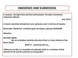 2. Ananias , the high Priest and Paul confrontation. The latter maintained
submissive attitude.
Acts 23:4-5
3. Daniel submitted attitude but never waivered, even in the face of injustice
Remember: Obedience sometimes give not always a pleasant OUTCOME
Attention:
NO GRAY AREAS
We are to disobey authority only when there is a clear violation of the
Divine Word.
WHAT IF .. Authority tells me…
“What we are after is a revelation of authority, which is a revelation of God
Himself, for He and His authority are inseparable.”
OBEDIENCE AND SUBMISSION
 