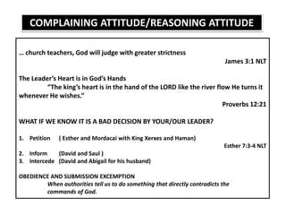 … church teachers, God will judge with greater strictness
James 3:1 NLT
The Leader’s Heart is in God’s Hands
“The king’s heart is in the hand of the LORD like the river flow He turns it
whenever He wishes.”
Proverbs 12:21
WHAT IF WE KNOW IT IS A BAD DECISION BY YOUR/OUR LEADER?
1. Petition ( Esther and Mordacai with King Xerxes and Haman)
Esther 7:3-4 NLT
2. Inform (David and Saul )
3. Intercede (David and Abigail for his husband)
OBEDIENCE AND SUBMISSION EXCEMPTION
When authorities tell us to do something that directly contradicts the
commands of God.
COMPLAINING ATTITUDE/REASONING ATTITUDE
 