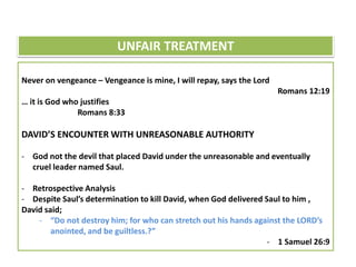 Never on vengeance – Vengeance is mine, I will repay, says the Lord
Romans 12:19
… it is God who justifies
Romans 8:33
DAVID’S ENCOUNTER WITH UNREASONABLE AUTHORITY
- God not the devil that placed David under the unreasonable and eventually
cruel leader named Saul.
- Retrospective Analysis
- Despite Saul’s determination to kill David, when God delivered Saul to him ,
David said;
- “Do not destroy him; for who can stretch out his hands against the LORD’s
anointed, and be guiltless.?”
- 1 Samuel 26:9
UNFAIR TREATMENT
 