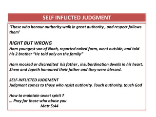 ‘Those who honour authority walk in great authority , and respect follows
them’
RIGHT BUT WRONG
Ham youngest son of Noah, reported naked form, went outside, and told
his 2 brother “He told only on the family”
Ham mocked or discredited his father , insubordination dwells in his heart.
Shem and Japeth honoured their father and they were blessed.
SELF-INFLICTED JUDGMENT
Judgment comes to those who resist authority. Touch authority, touch God
How to maintain sweet spirit ?
… Pray for those who abuse you
Matt 5:44
SELF INFLICTED JUDGMENT
 