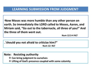LEARNING SUBMISSION FROM JUDGMENT‘
‘Now Moses was more humble than any other person on
earth. So immediately the LORD called to Moses, Aaron, and
Miriam said, “Go out to the tabernacle, all three of you!” And
the three of them went out.
Num 12:3-4 NLT
..’should you not afraid to criticize him?”
Num 12: NLT
Note: Resisting authority
 Can bring judgment to ourselves
 Lifting of God’s presence coupled with some calamity
 