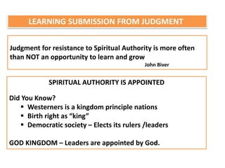 LEARNING SUBMISSION FROM JUDGMENT
Judgment for resistance to Spiritual Authority is more often
than NOT an opportunity to learn and grow
John Biver
SPIRITUAL AUTHORITY IS APPOINTED
Did You Know?
 Westerners is a kingdom principle nations
 Birth right as “king”
 Democratic society – Elects its rulers /leaders
GOD KINGDOM – Leaders are appointed by God.
 