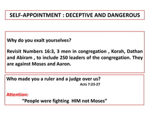 SELF-APPOINTMENT : DECEPTIVE AND DANGEROUS
Why do you exalt yourselves?
Revisit Numbers 16:3, 3 men in congregation , Korah, Dathan
and Abiram , to include 250 leaders of the congregation. They
are against Moses and Aaron.
Who made you a ruler and a judge over us?
Acts 7:23-27
Attention:
“People were fighting HIM not Moses”
 
