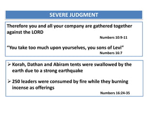 SEVERE JUDGMENT
Therefore you and all your company are gathered together
against the LORD
Numbers 10:9-11
“You take too much upon yourselves, you sons of Levi”
Numbers 16:7
Korah, Dathan and Abiram tents were swallowed by the
earth due to a strong earthquake
250 leaders were consumed by fire while they burning
incense as offerings
Numbers 16:24-35
 