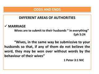 ODDS AND ENDS
DIFFERENT AREAS OF AUTHORITIES
 MARRIAGE
Wives are to submit to their husbands “ in everything”
Eph 5:24
“Wives, in the same way be submissive to your
husbands so that, if any of them do not believe the
word, they may be won over without words by the
behaviour of their wives”
1 Peter 3:1 NIC
 