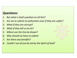 Questions:
1. But what is God’s position on all this?
2. Are we to submit to authorities even if they are unfair?
3. What if they are corrupt?
4. What if they tell us to sin?
5. Where can the line be drawn?
6. Why should we have to submit
7. Are there any benefits?
8. Couldn’t we all just be led by the Spirit of God?
 