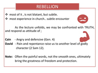  most of it , is not blatant, but subtle.
 most experience in church.. subtle encounter
As the lecture unfolds, we may be confronted with TRUTH,
and respond as attitude of ;
Cain - Angry and defensive (Gen. 4)
David - Pain and repentance raise us to another level of godly
character (2 Sam 12).
Note: Often the painful words, not the smooth ones, ultimately
bring the greatness of freedom and protection.
REBELLION
 