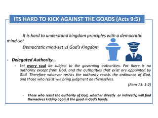 It is hard to understand kingdom principles with a democratic
mind-set
Democratic mind-set vs God’s Kingdom
- Delegated Authority…
- Let every soul be subject to the governing authorities. For there is no
authority except from God, and the authorities that exist are appointed by
God. Therefore whoever resists the authority resists the ordinance of God,
and those who resist will bring judgment on themselves.
(Rom 13: 1-2)
- Those who resist the authority of God, whether directly or indirectly, will find
themselves kicking against the goad in God’s hands.
ITS HARD TO KICK AGAINST THE GOADS (Acts 9:5)
 