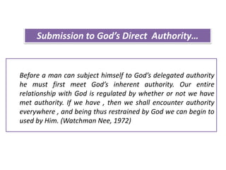 Before a man can subject himself to God’s delegated authority
he must first meet God’s inherent authority. Our entire
relationship with God is regulated by whether or not we have
met authority. If we have , then we shall encounter authority
everywhere , and being thus restrained by God we can begin to
used by Him. (Watchman Nee, 1972)
Submission to God’s Direct Authority…
 