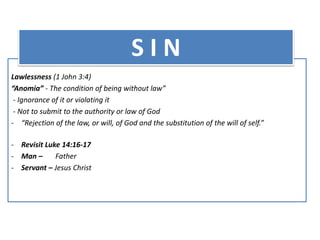 Lawlessness (1 John 3:4)
“Anomia” - The condition of being without law”
- Ignorance of it or violating it
- Not to submit to the authority or law of God
- “Rejection of the law, or will, of God and the substitution of the will of self.”
- Revisit Luke 14:16-17
- Man – Father
- Servant – Jesus Christ
S I N
 