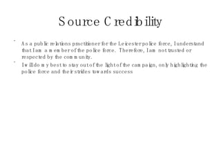 Source Credibility As a public relations practitioner for the Leicester police force, I understand that I am a member of the police force.  Therefore, I am not trusted or respected by the community.  I will do my best to stay out of the light of the campaign, only highlighting the police force and their strides towards success  