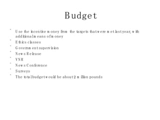 Budget Use the incentive money from the targets that were met last year, with additional means of money Ethics classes Government supervision News Release VNR News Conference Surveys The total budget would be about 2 million pounds 