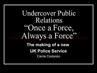 Undercover Public Relations “Once a Force, Always a Force” The making of a new  UK Police Service Carrie Costanzo 