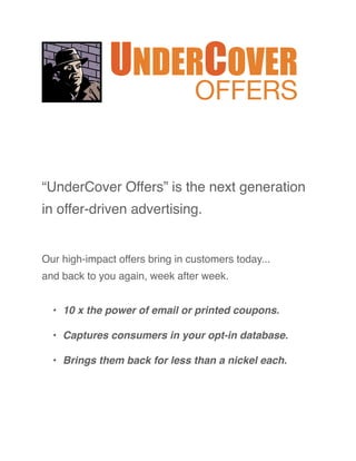 UNDERCOVER
                                 OFFERS


“UnderCover Offers” is the next generation
in offer-driven advertising.


Our high-impact offers bring in customers today...
and back to you again, week after week.


  • 10 x the power of email or printed coupons.

  • Captures consumers in your opt-in database.

  • Brings them back for less than a nickel each.
 