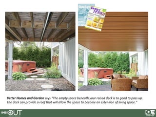 Better Homes and Garden says “The empty space beneath your raised deck is to good to pass up.
The deck can provide a roof that will allow the space to become an extension of living space.”
 