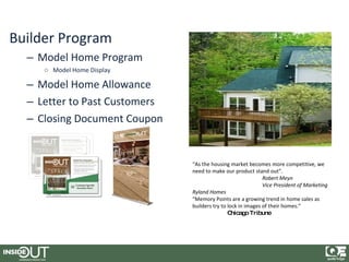 Builder Program
  – Model Home Program
     o Model Home Display

  – Model Home Allowance
  – Letter to Past Customers
  – Closing Document Coupon


                               “As the housing market becomes more competitive, we
                               need to make our product stand out”.
                                                              Robert Meyn
                                                              Vice President of Marketing
                               Ryland Homes
                               “Memory Points are a growing trend in home sales as
                               builders try to lock in images of their homes.”
                                               C hicag Tribune
                                                        o
 