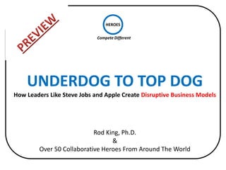 HEROES

                             Compete Different




    UNDERDOG TO TOP DOG
How Leaders Like Steve Jobs and Apple Create Disruptive Business Models




                            Rod King, Ph.D.
                                  &
         Over 50 Collaborative Heroes From Around The World
 