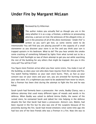 Under Fire by Margaret McLean


                Reviewed by Cy Hilterman

                The author makes you actually feel as though you are in the
                story whether it is as a cop, a fireman, a defense or prosecuting
                attorney, a person on trial, the witnesses of the alleged crime, or
                just in the presence of all of the afore mentioned. “Under Fire” is
                written so you can’t get lost, as some stories seem to do
intentionally! You will find you are placing yourself in the capacity of a small
storeowner as you discover your store is on fire and you think your son is
trapped upstairs in his bedroom. What to do? The you hear amidst the smoke
some crashing of something followed by lights from what turned out to be a
fireman’s belt flashlight as two of them attempt to get you out while searching
the rest of the building for any others that might be trapped. Are you in this
story yet? You will be if not!

You figure more firemen arrive when you hear some sirens. You make it out of
the building, as does your son who does have injuries from the smoke and fire.
You watch feeling helpless as your own store burns. Then, as fast as your
concern was on your store and your son, you are arrested for burning down
your own store. It’s a nightmare you want to be awakened from never to return.
But a fireman has been shot during the attempt to fight the fire and he was
killed.

Sarah Lynch had formerly been a prosecutor. Her uncle, Buddy Clancy, was a
defense attorney that used many different types of moods and words in his
defense. When Buddy was asked to defend Amina Diallo, the owner of the
ruined store, he contacted Sarah and talked her into helping in the defense
despite the fact that Sarah had been a prosecutor. Amina’s son, Malick, had
been injured in the fire but he also was one of the suspects because of his
proximity during the fire. Sarah had mixed emotions since some time ago she
had lost one of her best friends who was a fireman in a fire. Now she was to
 
