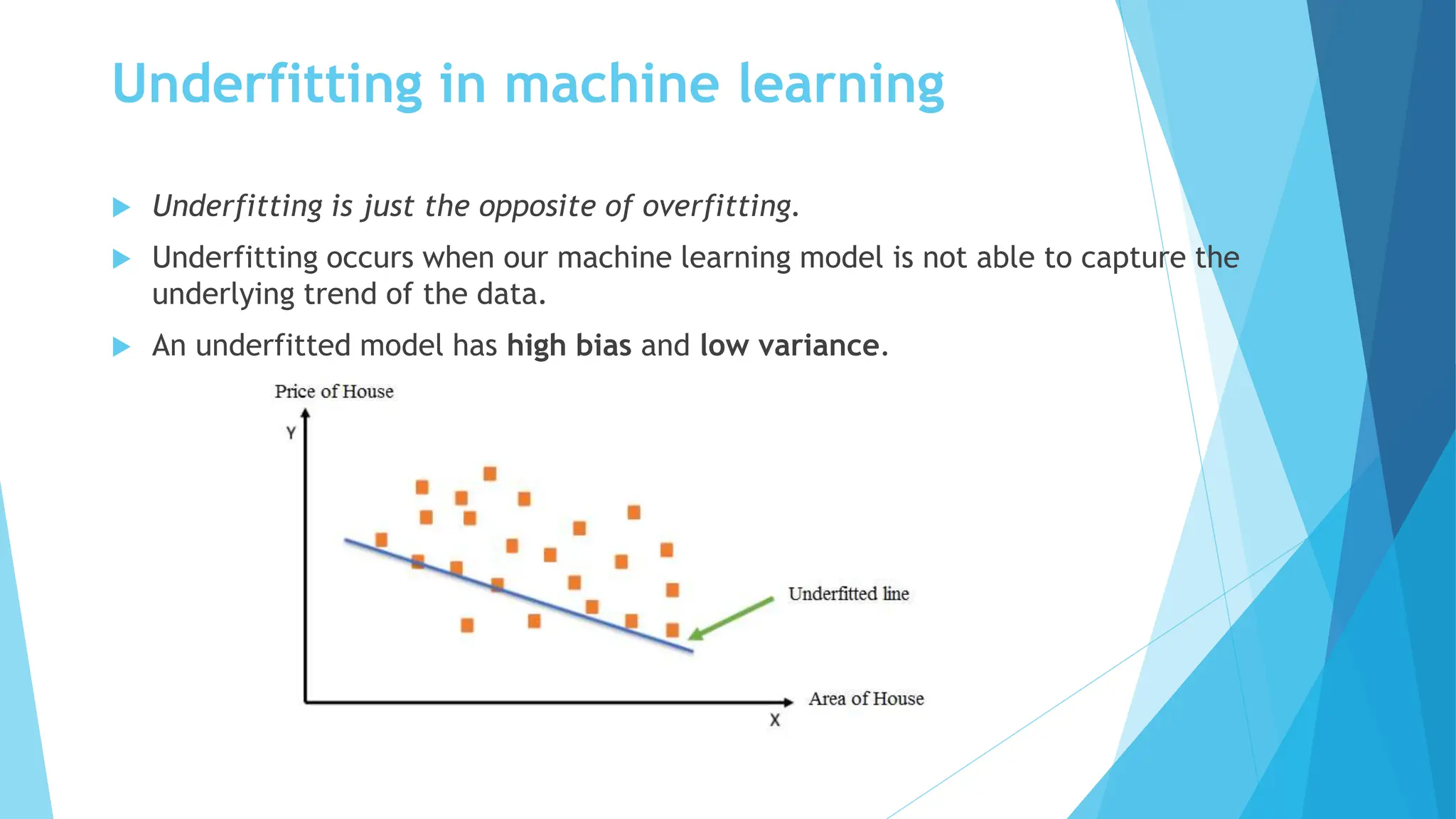 Underfitting in machine learning
 Underfitting is just the opposite of overfitting.
 Underfitting occurs when our machine learning model is not able to capture the
underlying trend of the data.
 An underfitted model has high bias and low variance.
 