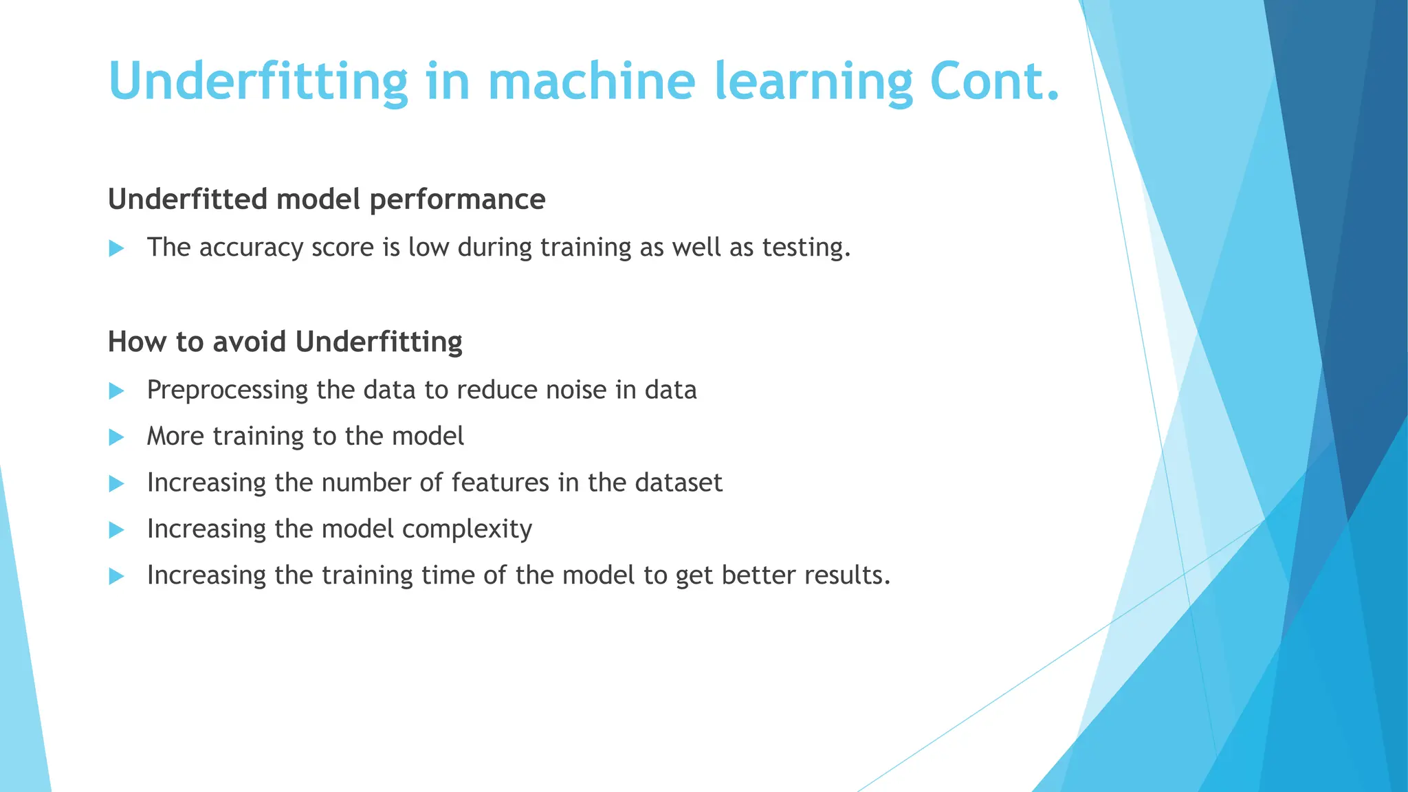 Underfitting in machine learning Cont.
Underfitted model performance
 The accuracy score is low during training as well as testing.
How to avoid Underfitting
 Preprocessing the data to reduce noise in data
 More training to the model
 Increasing the number of features in the dataset
 Increasing the model complexity
 Increasing the training time of the model to get better results.
 
