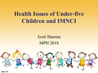 Health Issues of Under-five
Children and IMNCI
Jyoti Sharma
MPH 2018
1
 