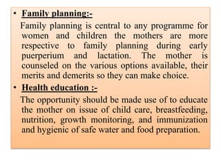 • Family planning:-
Family planning is central to any programme for
women and children the mothers are more
respective to family planning during early
puerperium and lactation. The mother is
counseled on the various options available, their
merits and demerits so they can make choice.
• Health education :-
The opportunity should be made use of to educate
the mother on issue of child care, breastfeeding,
nutrition, growth monitoring, and immunization
and hygienic of safe water and food preparation.
 