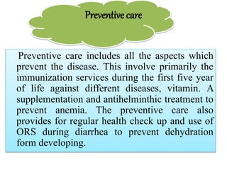 Preventive care
Preventive care includes all the aspects which
prevent the disease. This involve primarily the
immunization services during the first five year
of life against different diseases, vitamin. A
supplementation and antihelminthic treatment to
prevent anemia. The preventive care also
provides for regular health check up and use of
ORS during diarrhea to prevent dehydration
form developing.
 