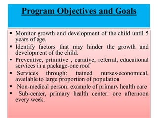 Program Objectives and Goals
 Monitor growth and development of the child until 5
years of age.
 Identify factors that may hinder the growth and
development of the child.
 Preventive, primitive , curative, referral, educational
services in a package-one roof
 Services through: trained nurses-economical,
available to large proportion of population
 Non-medical person: example of primary health care
 Sub-center, primary health center: one afternoon
every week.
 