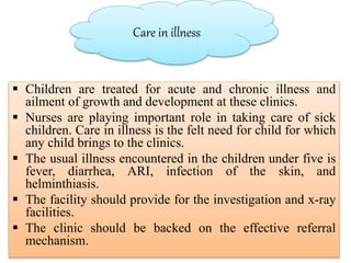 Care in illness
 Children are treated for acute and chronic illness and
ailment of growth and development at these clinics.
 Nurses are playing important role in taking care of sick
children. Care in illness is the felt need for child for which
any child brings to the clinics.
 The usual illness encountered in the children under five is
fever, diarrhea, ARI, infection of the skin, and
helminthiasis.
 The facility should provide for the investigation and x-ray
facilities.
 The clinic should be backed on the effective referral
mechanism.
 