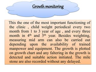 Growth monitoring
This the one of the most important functioning of
the clinic , child weight periodical every two
month from 1 to 3 year of age , and every three
month in 4th and 5th year. Besides weighting,
measuring mid arm can also be carried out
depending upon the availability of trained
manpower and equipment. The growth is plotted
on growth chart and any faltering in the growth is
detected and suitable action initiated. The mile
stone are also recorded without any delayed.
 