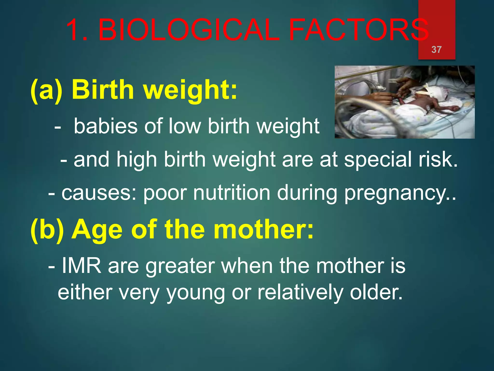 1. BIOLOGICAL FACTORS
(a) Birth weight:
- babies of low birth weight
- and high birth weight are at special risk.
- causes: poor nutrition during pregnancy..
(b) Age of the mother:
- IMR are greater when the mother is
either very young or relatively older.
37
 