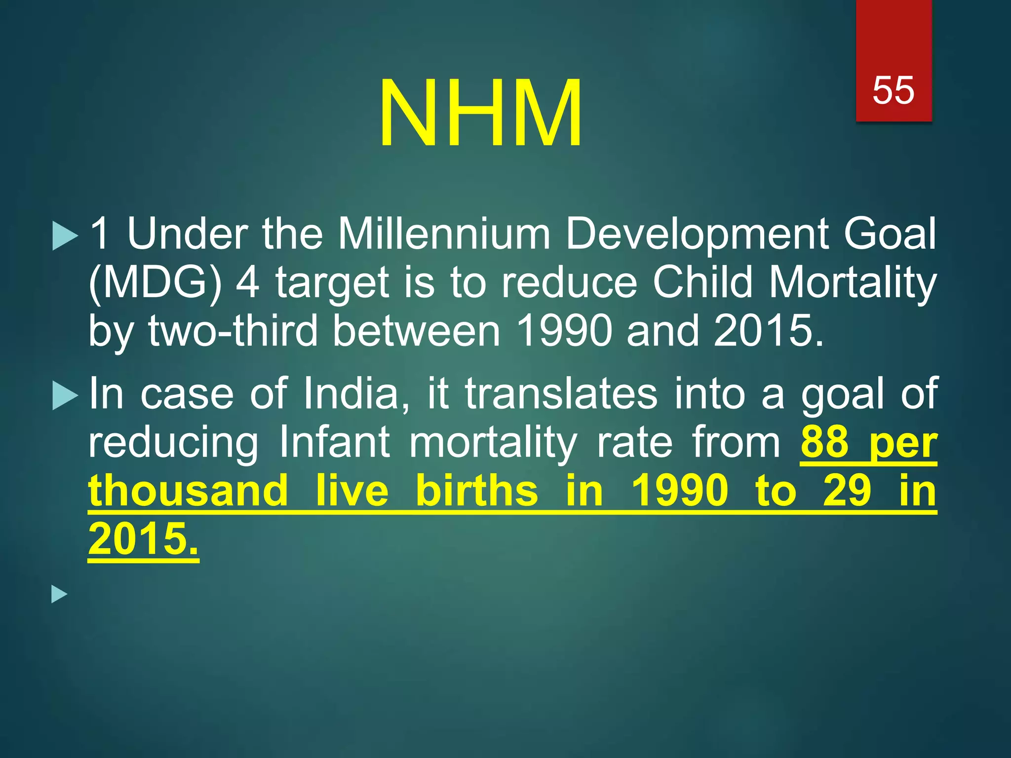 NHM
 1 Under the Millennium Development Goal
(MDG) 4 target is to reduce Child Mortality
by two-third between 1990 and 2015.
 In case of India, it translates into a goal of
reducing Infant mortality rate from 88 per
thousand live births in 1990 to 29 in
2015.

55
 
