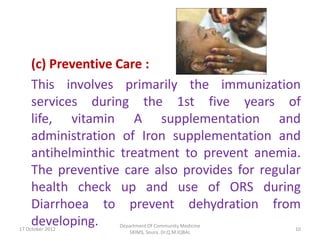 (c) Preventive Care :
    This involves primarily the immunization
    services during the 1st five years of
    life, vitamin A supplementation and
    administration of Iron supplementation and
    antihelminthic treatment to prevent anemia.
    The preventive care also provides for regular
    health check up and use of ORS during
    Diarrhoea to prevent dehydration from
    developing.
17 October 2012
                  Department Of Community Medicine
                                                     10
                     SKIMS, Soura. Dr.Q.M.IQBAL
 
