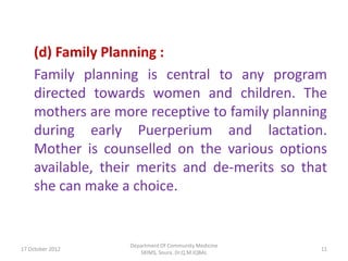 (d) Family Planning :
    Family planning is central to any program
    directed towards women and children. The
    mothers are more receptive to family planning
    during early Puerperium and lactation.
    Mother is counselled on the various options
    available, their merits and de-merits so that
    she can make a choice.


                  Department Of Community Medicine
17 October 2012                                      11
                     SKIMS, Soura. Dr.Q.M.IQBAL
 