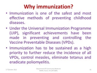 Why immunization?
• Immunization is one of the safest and most
  effective methods of preventing childhood
  diseases.
• Under the Universal Immunization Programme
  (UIP), significant achievements have been
  made in preventing and controlling the
  Vaccine Preventable Diseases (VPDs).
• Immunization has to be sustained as a high
  priority to further reduce the incidence of all
  VPDs, control measles, eliminate tetanus and
  eradicate poliomyelitis.
                      Department Of Community Medicine
17 October 2012                                          16
                         SKIMS, Soura. Dr.Q.M.IQBAL
 