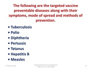 The following are the targeted vaccine
      preventable diseases along with their
    symptoms, mode of spread and methods of
                   prevention.
   • Tuberculosis
   • Polio
   • Diphtheria
   • Pertussis
   • Tetanus
   • Hepatitis B
   • Measles
                    Department Of Community Medicine
17 October 2012                                        19
                       SKIMS, Soura. Dr.Q.M.IQBAL
 
