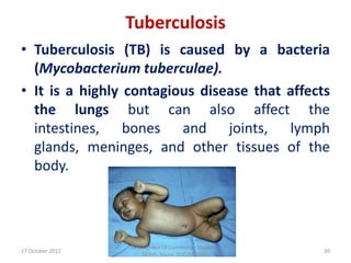 Tuberculosis
• Tuberculosis (TB) is caused by a bacteria
  (Mycobacterium tuberculae).
• It is a highly contagious disease that affects
  the lungs but can also affect the
  intestines, bones and joints, lymph
  glands, meninges, and other tissues of the
  body.




                  Department Of Community Medicine
17 October 2012                                      20
                     SKIMS, Soura. Dr.Q.M.IQBAL
 