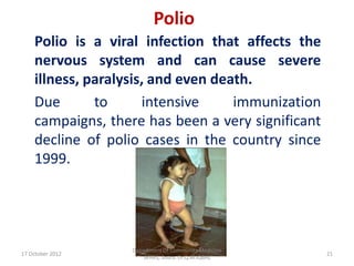 Polio
    Polio is a viral infection that affects the
    nervous system and can cause severe
    illness, paralysis, and even death.
    Due       to      intensive     immunization
    campaigns, there has been a very significant
    decline of polio cases in the country since
    1999.




                   Department Of Community Medicine
17 October 2012                                       21
                      SKIMS, Soura. Dr.Q.M.IQBAL
 