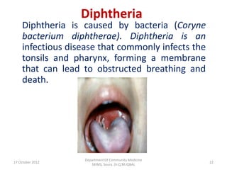 Diphtheria
    Diphtheria is caused by bacteria (Coryne
    bacterium diphtherae). Diphtheria is an
    infectious disease that commonly infects the
    tonsils and pharynx, forming a membrane
    that can lead to obstructed breathing and
    death.




                   Department Of Community Medicine
17 October 2012                                       22
                      SKIMS, Soura. Dr.Q.M.IQBAL
 