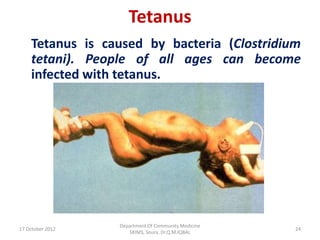 Tetanus
    Tetanus is caused by bacteria (Clostridium
    tetani). People of all ages can become
    infected with tetanus.




                  Department Of Community Medicine
17 October 2012                                      24
                     SKIMS, Soura. Dr.Q.M.IQBAL
 