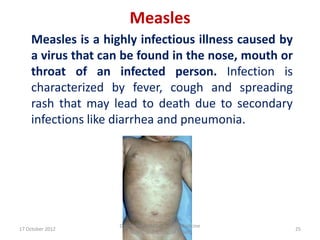 Measles
    Measles is a highly infectious illness caused by
    a virus that can be found in the nose, mouth or
    throat of an infected person. Infection is
    characterized by fever, cough and spreading
    rash that may lead to death due to secondary
    infections like diarrhea and pneumonia.




                    Department Of Community Medicine
17 October 2012                                        25
                       SKIMS, Soura. Dr.Q.M.IQBAL
 
