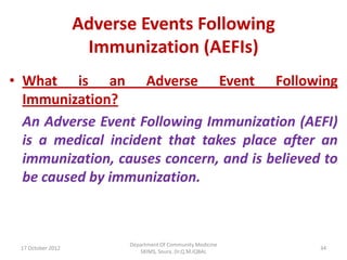 Adverse Events Following
                    Immunization (AEFIs)
• What is an Adverse Event Following
  Immunization?
  An Adverse Event Following Immunization (AEFI)
  is a medical incident that takes place after an
  immunization, causes concern, and is believed to
  be caused by immunization.



                         Department Of Community Medicine
 17 October 2012                                            34
                            SKIMS, Soura. Dr.Q.M.IQBAL
 