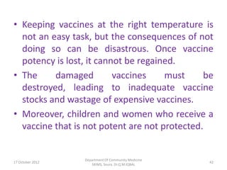 • Keeping vaccines at the right temperature is
  not an easy task, but the consequences of not
  doing so can be disastrous. Once vaccine
  potency is lost, it cannot be regained.
• The     damaged         vaccines    must     be
  destroyed, leading to inadequate vaccine
  stocks and wastage of expensive vaccines.
• Moreover, children and women who receive a
  vaccine that is not potent are not protected.


                  Department Of Community Medicine
17 October 2012                                      42
                     SKIMS, Soura. Dr.Q.M.IQBAL
 