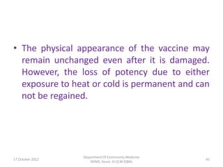 • The physical appearance of the vaccine may
  remain unchanged even after it is damaged.
  However, the loss of potency due to either
  exposure to heat or cold is permanent and can
  not be regained.




                  Department Of Community Medicine
17 October 2012                                      45
                     SKIMS, Soura. Dr.Q.M.IQBAL
 