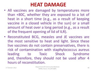 HEAT DAMAGE
• All vaccines are damaged by temperatures more
  than +80C, whether they are exposed to a lot of
  heat in a short time (e.g., as a result of keeping
  vaccine in a closed vehicle in the sun) or a small
  amount of heat over a long period (e.g., as a result
  of the frequent opening of lid of ILR).
• Reconstituted BCG, measles and JE vaccines are
  the most sensitive to heat and light. Since these
  live vaccines do not contain preservatives, there is
  risk of contamination with staphylococcus aureus
  leading      to     Toxic     Shock      Syndrome
  and, therefore, they should not be used after 4
  hours of reconstitution.
                    Department Of Community Medicine
 17 October 2012                                       46
                       SKIMS, Soura. Dr.Q.M.IQBAL
 