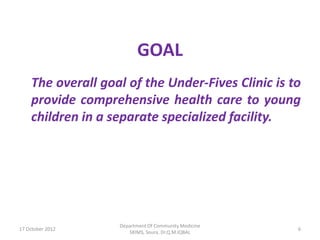 GOAL
    The overall goal of the Under-Fives Clinic is to
    provide comprehensive health care to young
    children in a separate specialized facility.




                   Department Of Community Medicine
17 October 2012                                       6
                      SKIMS, Soura. Dr.Q.M.IQBAL
 