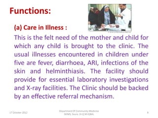 Functions:
   (a) Care in Illness :
   This is the felt need of the mother and child for
   which any child is brought to the clinic. The
   usual illnesses encountered in children under
   five are fever, diarrhoea, ARI, infections of the
   skin and helminthiasis. The facility should
   provide for essential laboratory investigations
   and X-ray facilities. The Clinic should be backed
   by an effective referral mechanism.
                   Department Of Community Medicine
17 October 2012                                       8
                      SKIMS, Soura. Dr.Q.M.IQBAL
 