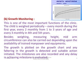 (b) Growth Monitoring :
This is one of the most important functions of the clinic.
The child is weighed periodically – every month during the
first year, every 2 monthly from 1 to 3 years of age and
every 3 monthly in 4th and 5th years.
Besides weighing, measuring height, mid arm
circumference can also be carried out depending upon the
availability of trained manpower and equipments.
The growth is plotted on the growth chart and any
faltering in the growth is detected and suitable action
initiated. The milestones are also recorded and any delay
in October 2012
 17 achieving milestone is evaluated.
                        Department Of Community Medicine
                           SKIMS, Soura. Dr.Q.M.IQBAL
                                                          9
 